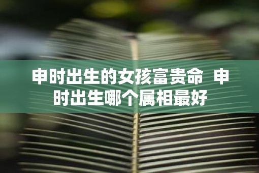申时出生的女孩富贵命  申时出生哪个属相最好