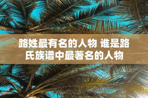 路姓最有名的人物 谁是路氏族谱中最著名的人物