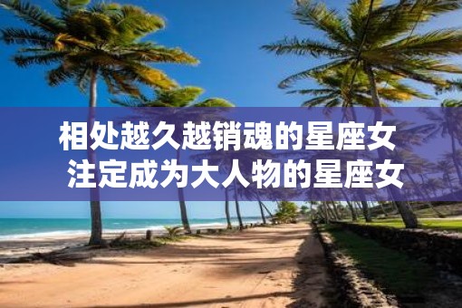 相处越久越销魂的星座女  注定成为大人物的星座女