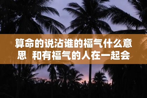 算命的说沾谁的福气什么意思  和有福气的人在一起会运气好吗