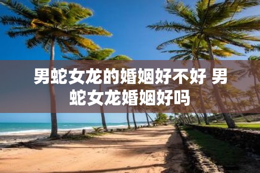 男蛇女龙的婚姻好不好 男蛇女龙婚姻好吗