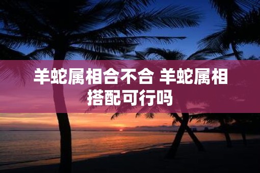 羊蛇属相合不合 羊蛇属相搭配可行吗