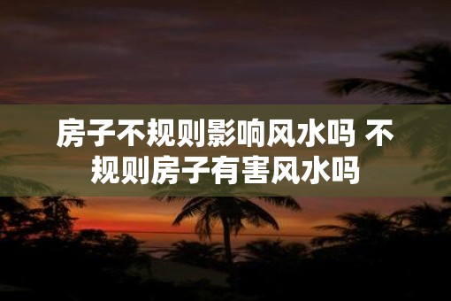 房子不规则影响风水吗 不规则房子有害风水吗
