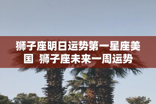 狮子座明日运势第一星座美国  狮子座未来一周运势