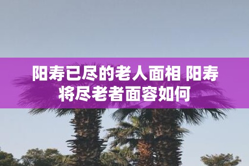 阳寿已尽的老人面相 阳寿将尽老者面容如何