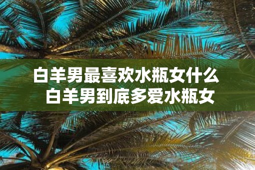 白羊男最喜欢水瓶女什么  白羊男到底多爱水瓶女
