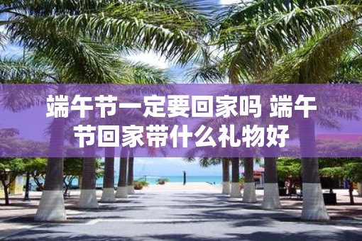 端午节一定要回家吗 端午节回家带什么礼物好