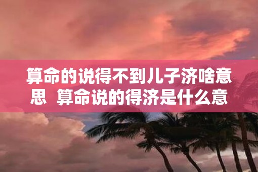 算命的说得不到儿子济啥意思  算命说的得济是什么意思