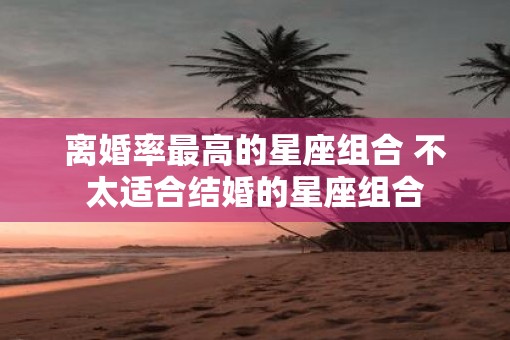 离婚率最高的星座组合 不太适合结婚的星座组合 离婚率最高的星座组合 不太适合结婚的星座组合