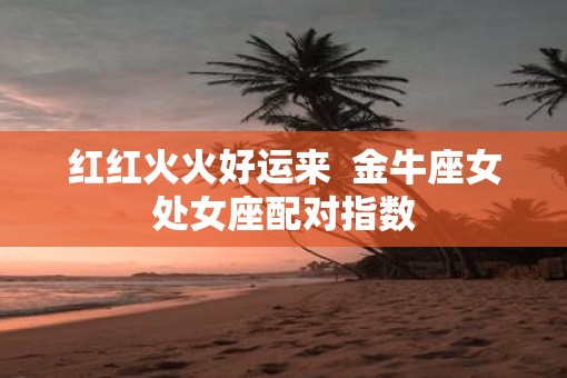 红红火火好运来  金牛座女处女座配对指数