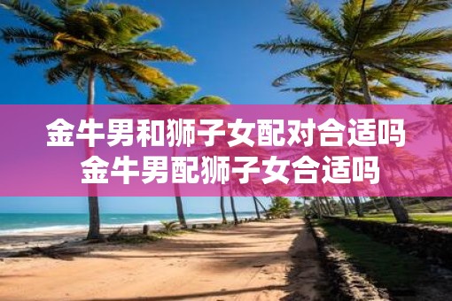 金牛男和狮子女配对合适吗 金牛男配狮子女合适吗