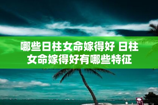 哪些日柱女命嫁得好 日柱女命嫁得好有哪些特征
