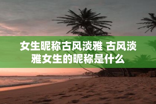 女生昵称古风淡雅 古风淡雅女生的昵称是什么