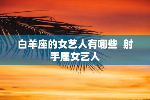 白羊座的女艺人有哪些  射手座女艺人 白羊座的女艺人有哪些  射手座女艺人