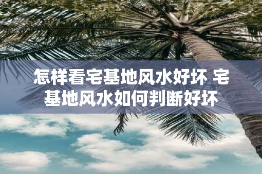 怎样看宅基地风水好坏 宅基地风水如何判断好坏