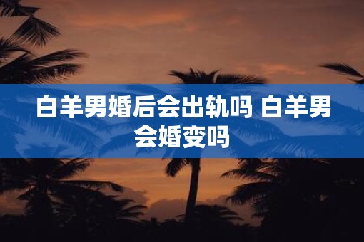 白羊男婚后会出轨吗 白羊男会婚变吗