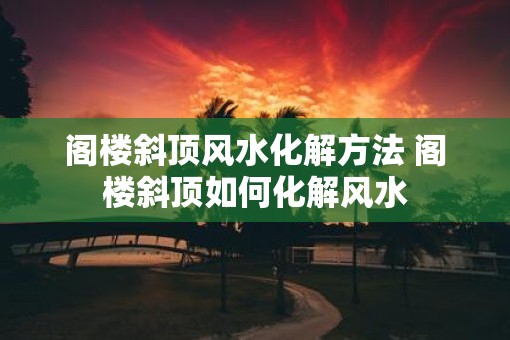 阁楼斜顶风水化解方法 阁楼斜顶如何化解风水