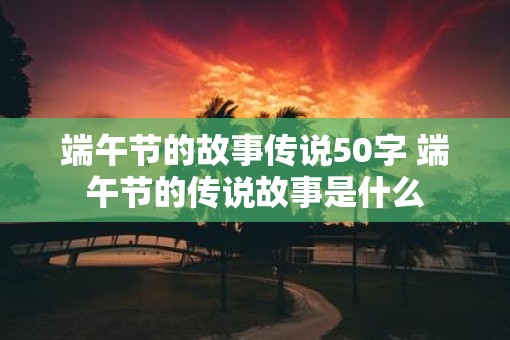 端午节的故事传说50字 端午节的传说故事是什么