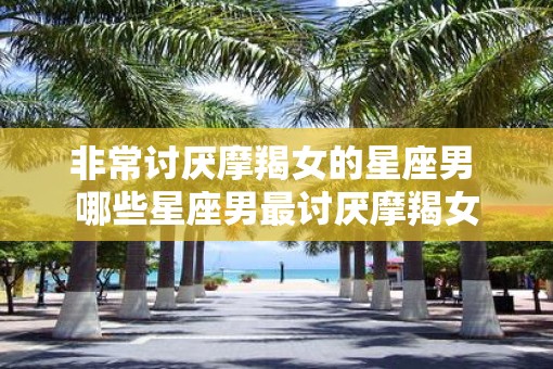 非常讨厌摩羯女的星座男 哪些星座男最讨厌摩羯女