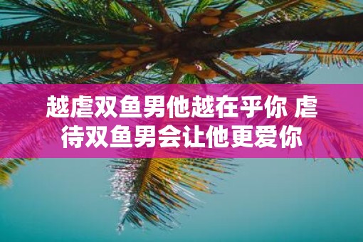 越虐双鱼男他越在乎你 虐待双鱼男会让他更爱你