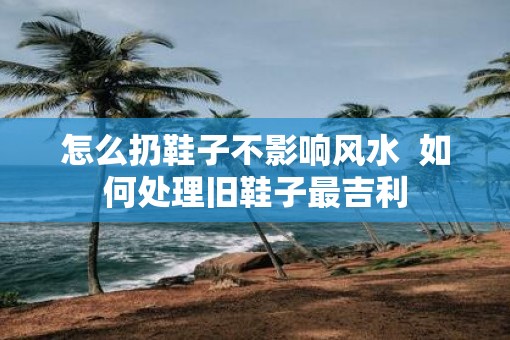 怎么扔鞋子不影响风水  如何处理旧鞋子最吉利