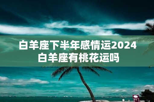 白羊座下半年感情运2025 白羊座有桃花运吗