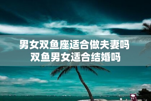 男女双鱼座适合做夫妻吗 双鱼男女适合结婚吗