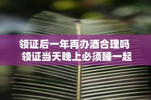领证后一年再办酒合理吗  领证当天晚上必须睡一起吗
