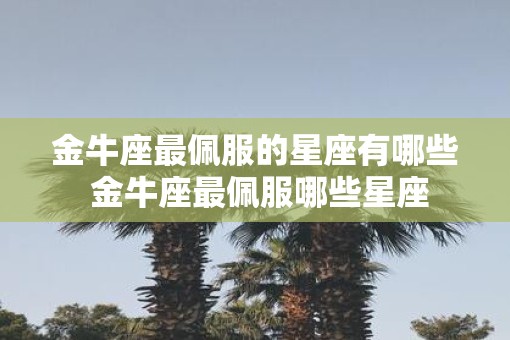 金牛座最佩服的星座有哪些 金牛座最佩服哪些星座