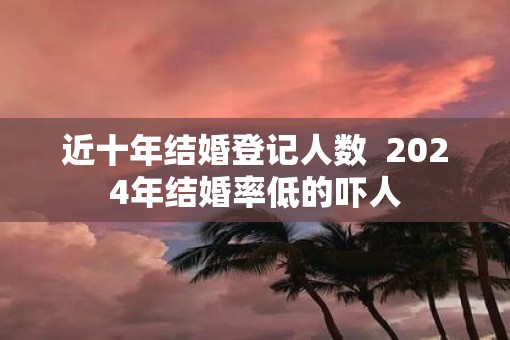 近十年结婚登记人数  2025年结婚率低的吓人