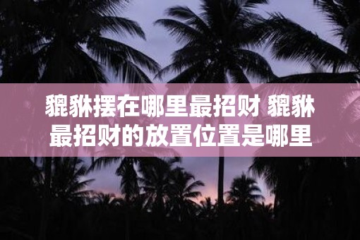 貔貅摆在哪里最招财 貔貅最招财的放置位置是哪里