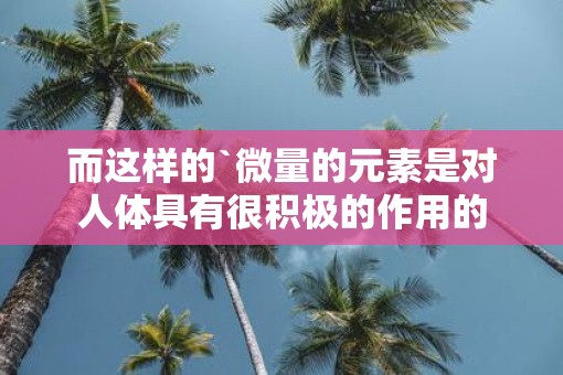 而这样的`微量的元素是对人体具有很积极的作用的