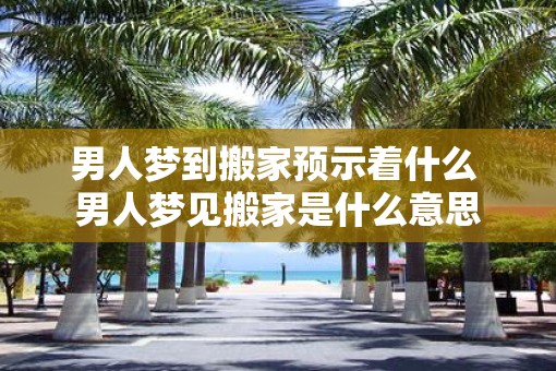 男人梦到搬家预示着什么 男人梦见搬家是什么意思