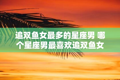 追双鱼女最多的星座男 哪个星座男最喜欢追双鱼女