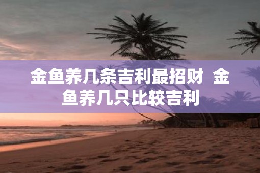 金鱼养几条吉利最招财  金鱼养几只比较吉利