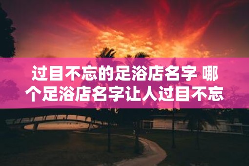 过目不忘的足浴店名字 哪个足浴店名字让人过目不忘