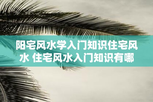 阳宅风水学入门知识住宅风水 住宅风水入门知识有哪些