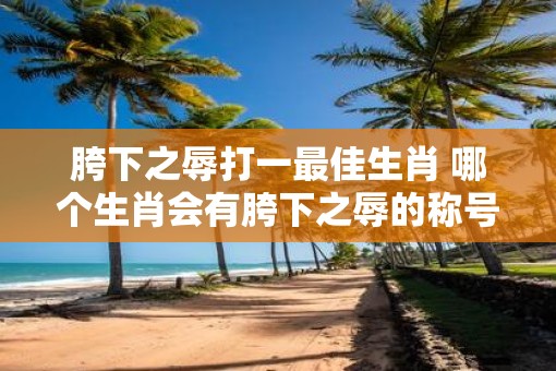胯下之辱打一最佳生肖 哪个生肖会有胯下之辱的称号