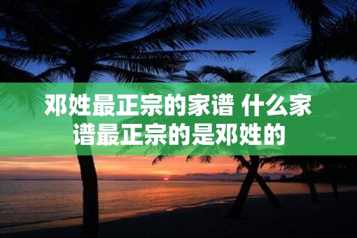 邓姓最正宗的家谱 什么家谱最正宗的是邓姓的