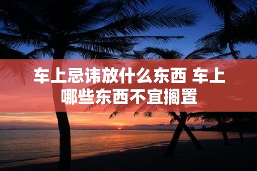 车上忌讳放什么东西 车上哪些东西不宜搁置