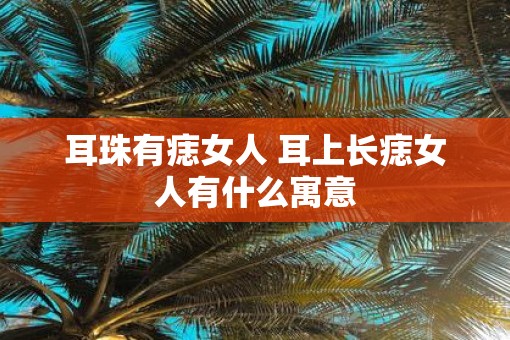 耳珠有痣女人 耳上长痣女人有什么寓意
