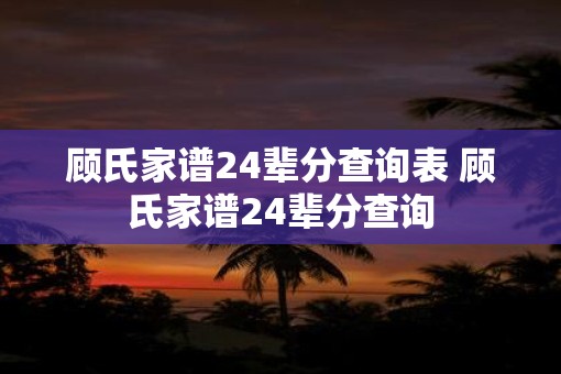 顾氏家谱24辈分查询表 顾氏家谱24辈分查询