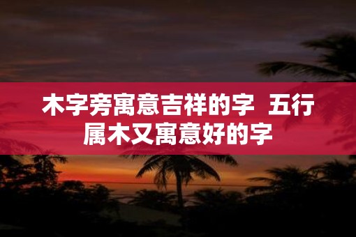 木字旁寓意吉祥的字  五行属木又寓意好的字