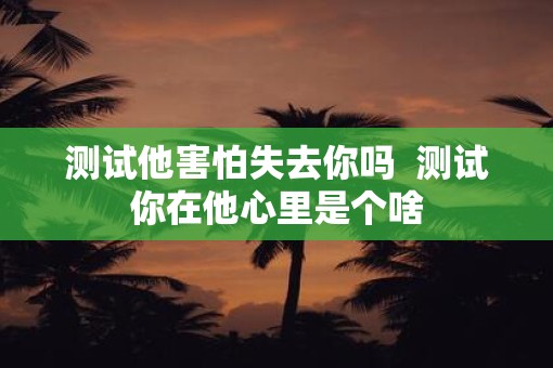 测试他害怕失去你吗  测试你在他心里是个啥