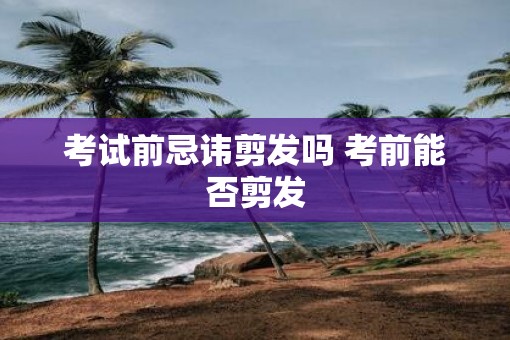 考试前忌讳剪发吗 考前能否剪发