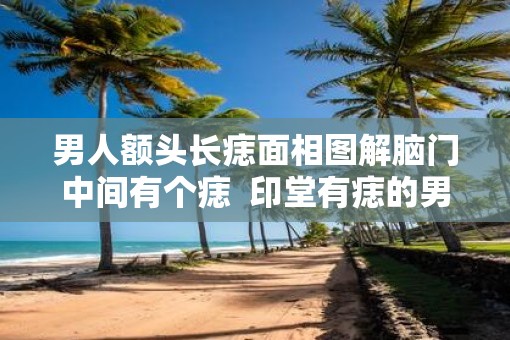 男人额头长痣面相图解脑门中间有个痣  印堂有痣的男人面相