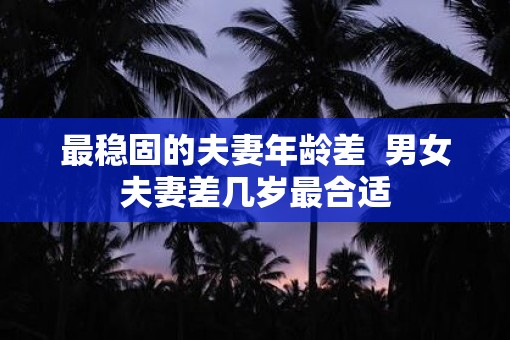 最稳固的夫妻年龄差  男女夫妻差几岁最合适