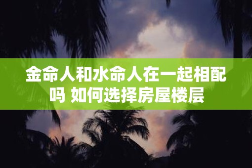 金命人和水命人在一起相配吗 如何选择房屋楼层