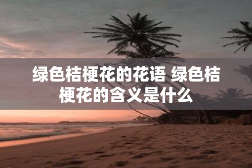 绿色桔梗花的花语 绿色桔梗花的含义是什么