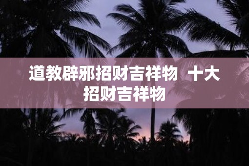 道教辟邪招财吉祥物  十大招财吉祥物